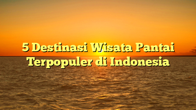 5 Destinasi Wisata Pantai Terpopuler di Indonesia