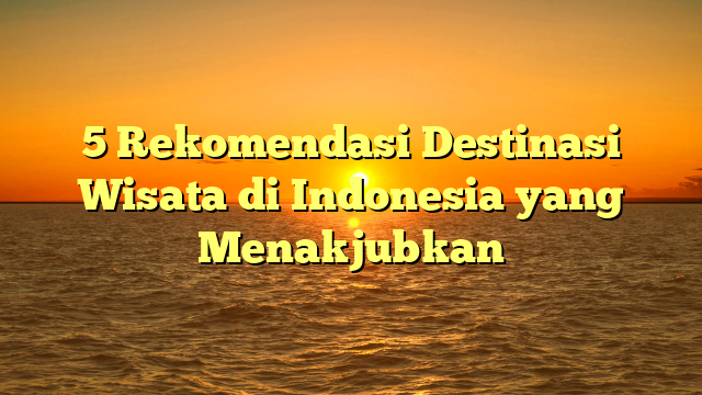 5 Rekomendasi Destinasi Wisata di Indonesia yang Menakjubkan