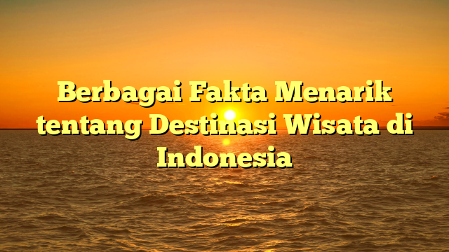 Berbagai Fakta Menarik tentang Destinasi Wisata di Indonesia