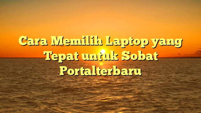 Cara Memilih Laptop yang Tepat untuk Sobat Portalterbaru