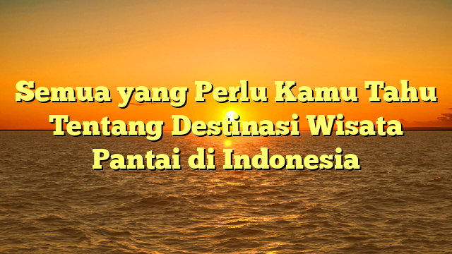 Semua yang Perlu Kamu Tahu Tentang Destinasi Wisata Pantai di Indonesia