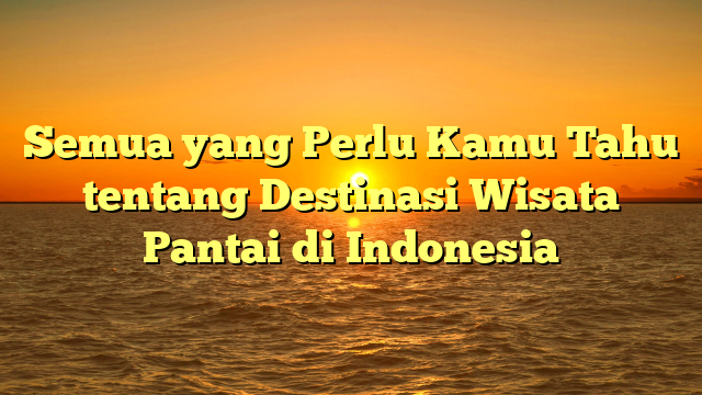 Semua yang Perlu Kamu Tahu tentang Destinasi Wisata Pantai di Indonesia