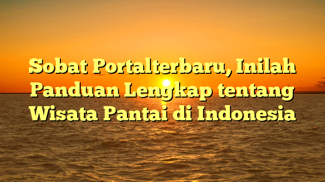 Sobat Portalterbaru, Inilah Panduan Lengkap tentang Wisata Pantai di Indonesia