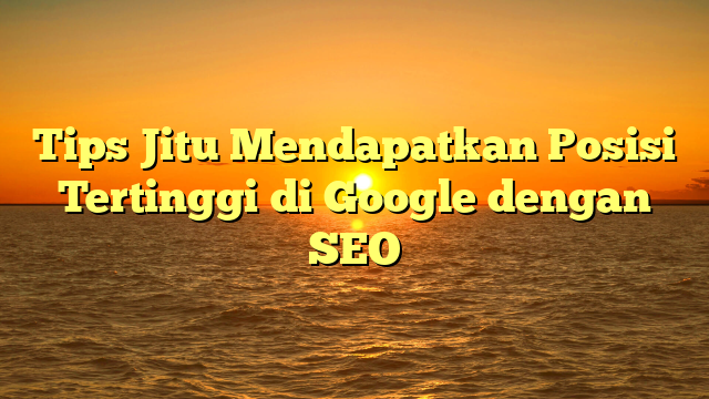 Tips Jitu Mendapatkan Posisi Tertinggi di Google dengan SEO