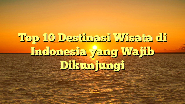 Top 10 Destinasi Wisata di Indonesia yang Wajib Dikunjungi