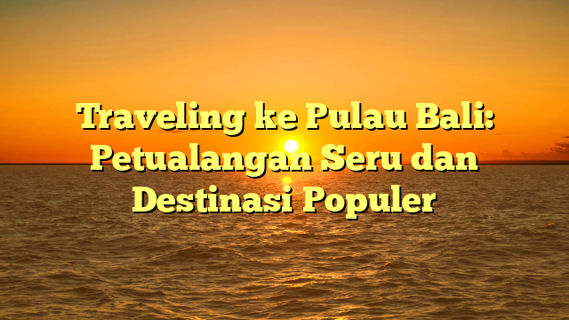 Traveling ke Pulau Bali: Petualangan Seru dan Destinasi Populer